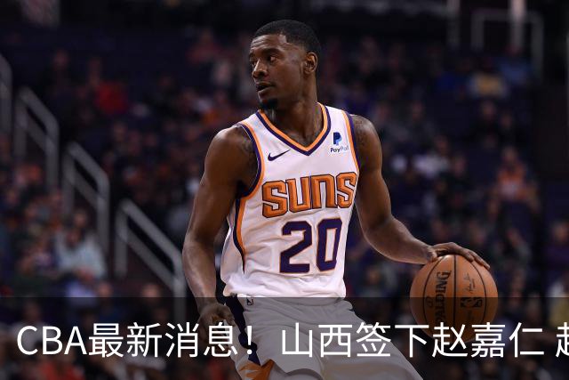 CBA最新消息！山西签下赵嘉仁 赵继伟突发伤情 北京首钢有意布朗